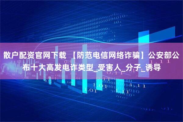 散户配资官网下载 【防范电信网络诈骗】公安部公布十大高发电诈类型_受害人_分子_诱导