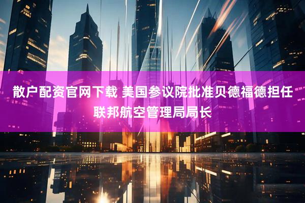 散户配资官网下载 美国参议院批准贝德福德担任联邦航空管理局局长