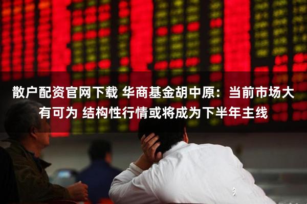 散户配资官网下载 华商基金胡中原：当前市场大有可为 结构性行情或将成为下半年主线