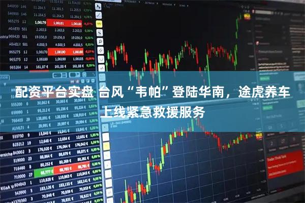 配资平台实盘 台风“韦帕”登陆华南，途虎养车上线紧急救援服务