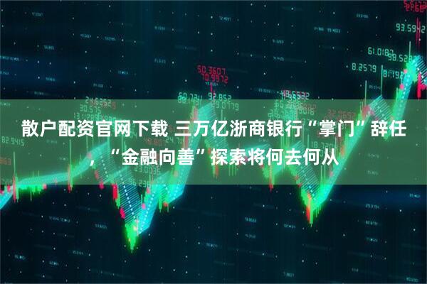 散户配资官网下载 三万亿浙商银行“掌门”辞任，“金融向善”探索将何去何从
