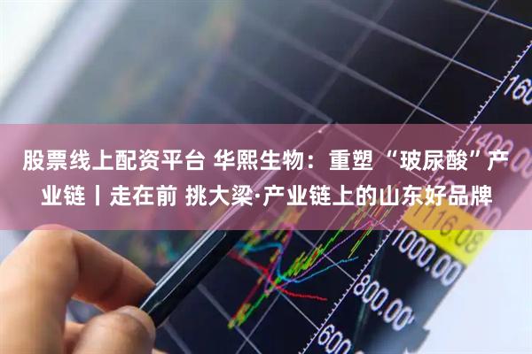 股票线上配资平台 华熙生物：重塑 “玻尿酸”产业链丨走在前 挑大梁·产业链上的山东好品牌