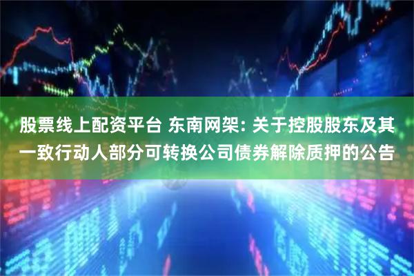 股票线上配资平台 东南网架: 关于控股股东及其一致行动人部分可转换公司债券解除质押的公告